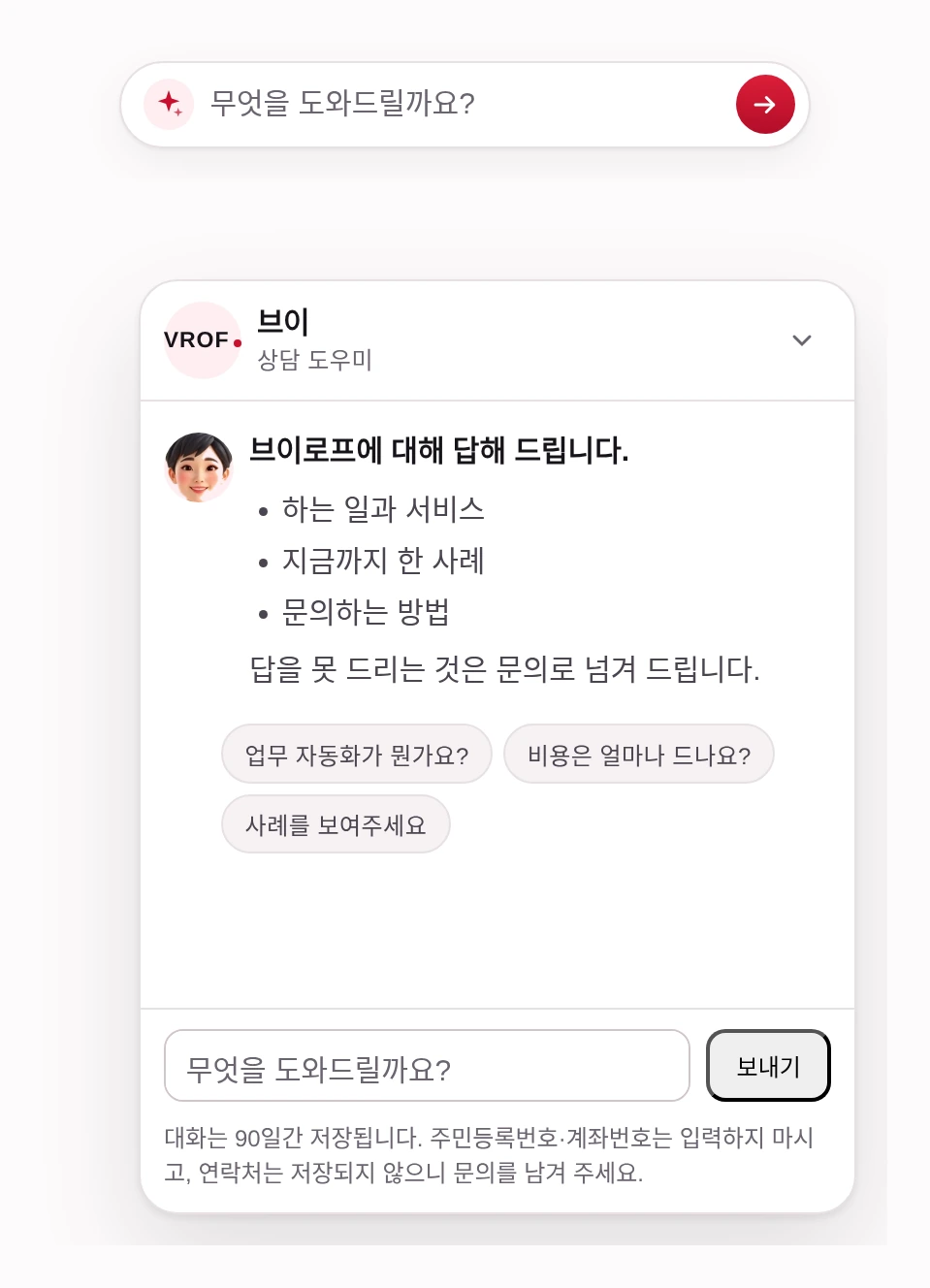 접힌 상태와 펼친 상태를 위아래로 놓은 상담 도우미 화면. 위는 화면 오른쪽 아래에 늘 떠 있는 납작한 줄 하나 — 「무엇을 도와드릴까요?」가 적힌 입력칸과 보내기 단추뿐이다. 아래는 그것을 눌러 펼친 창. 맨 위에 회사 로고와 안내자 이름 「브이 · 상담 도우미」, 접기 단추가 있다. 그 아래 안내자 얼굴과 첫 인사 — 하는 일과 서비스, 지금까지 한 사례, 문의하는 방법을 묻게 안내하고, 답을 못 드리는 것은 문의로 넘긴다고 적혀 있다. 그 밑에 눌러서 바로 물을 수 있는 예시 질문 세 개. 맨 아래 입력칸과 보내기 단추, 그리고 대화는 90일간 저장되고 주민등록번호·계좌번호는 적지 말라는 고지.